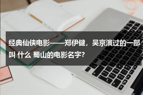 经典仙侠电影——郑伊健，吴京演过的一部叫 什么 蜀山的电影名字？-第1张图片-九妖电影