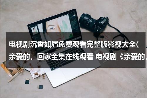 电视剧沉香如屑免费观看完整版影视大全(亲爱的，回家全集在线观看 电视剧《亲爱的，回家》1-40集优酷播放)-第1张图片-九妖电影