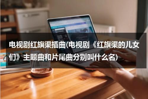 电视剧红旗渠插曲(电视剧《红旗渠的儿女们》主题曲和片尾曲分别叫什么名)-第1张图片-九妖电影
