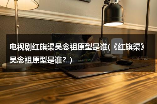 电视剧红旗渠吴念祖原型是谁(《红旗渠》吴念祖原型是谁？)-第1张图片-九妖电影