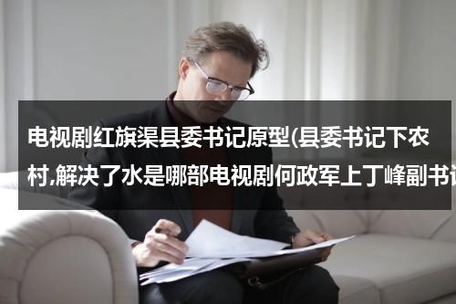 电视剧红旗渠县委书记原型(县委书记下农村,解决了水是哪部电视剧何政军上丁峰副书记？)-第1张图片-九妖电影