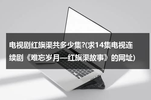 电视剧红旗渠共多少集?(求14集电视连续剧《难忘岁月—红旗渠故事》的网址)-第1张图片-九妖电影
