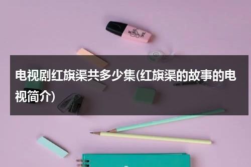 电视剧红旗渠共多少集(红旗渠的故事的电视简介)-第1张图片-九妖电影