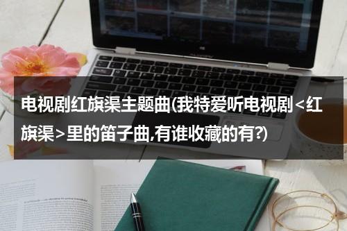 电视剧红旗渠主题曲(我特爱听电视剧里的笛子曲,有谁收藏的有?)-第1张图片-九妖电影