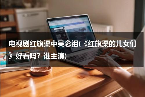电视剧红旗渠中吴念祖(《红旗渠的儿女们》好看吗？谁主演)-第1张图片-九妖电影