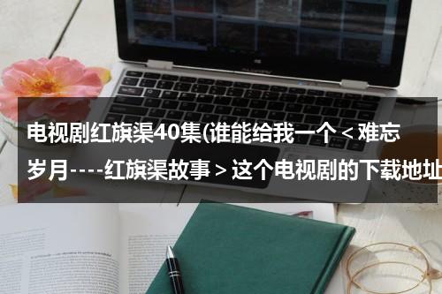 电视剧红旗渠40集(谁能给我一个＜难忘岁月----红旗渠故事＞这个电视剧的下载地址，在线看的也行)-第1张图片-九妖电影