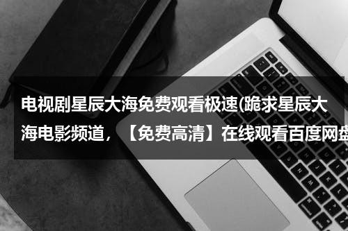 电视剧星辰大海免费观看极速(跪求星辰大海电影频道，【免费高清】在线观看百度网盘资源)-第1张图片-九妖电影