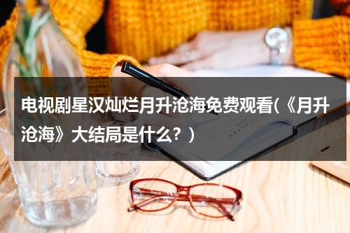电视剧星汉灿烂月升沧海免费观看(《月升沧海》大结局是什么？)-第1张图片-九妖电影