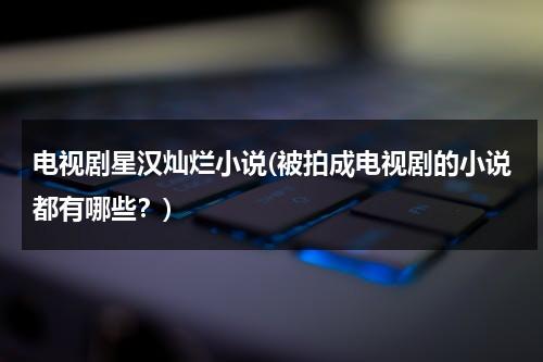 电视剧星汉灿烂小说(被拍成电视剧的小说都有哪些？)-第1张图片-九妖电影