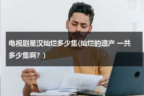 电视剧星汉灿烂多少集(灿烂的遗产 一共多少集啊？)-第1张图片-九妖电影