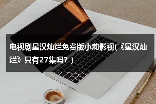 电视剧星汉灿烂免费版小莉影视(《星汉灿烂》只有27集吗？)-第1张图片-九妖电影