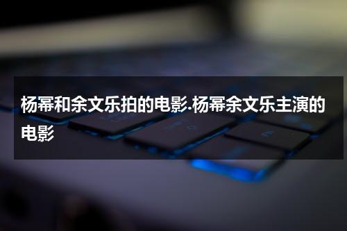 杨幂和余文乐拍的电影.杨幂余文乐主演的电影（杨幂和余文乐合作什么电影）-第1张图片-九妖电影