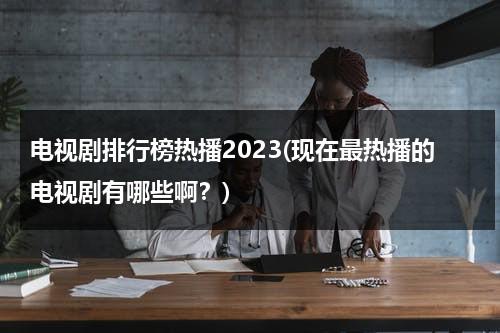 电视剧排行榜热播2023(现在最热播的电视剧有哪些啊？)（最热最新电视剧排行榜2020）-第1张图片-九妖电影