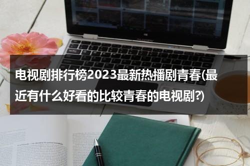 电视剧排行榜2023最新热播剧青春(最近有什么好看的比较青春的电视剧?)（最近有什么好看的青春校园电视剧）-第1张图片-九妖电影