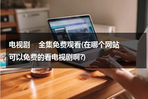 电视剧    全集免费观看(在哪个网站可以免费的看电视剧啊?)（在哪个网站上看电视剧可以免费）-第1张图片-九妖电影