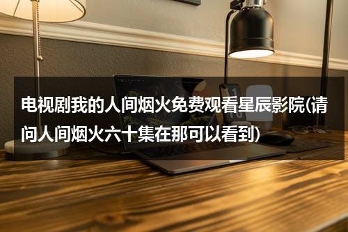 电视剧我的人间烟火免费观看星辰影院(请问人间烟火六十集在那可以看到)（我们的人间烟火 在线）-第1张图片-九妖电影