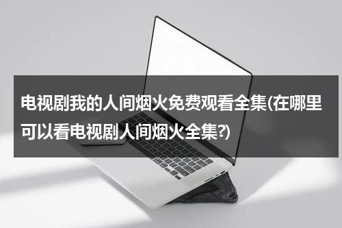 电视剧我的人间烟火免费观看全集(在哪里可以看电视剧人间烟火全集?)（我的人间烟火不偏不倚全都是你什么意思）-第1张图片-九妖电影