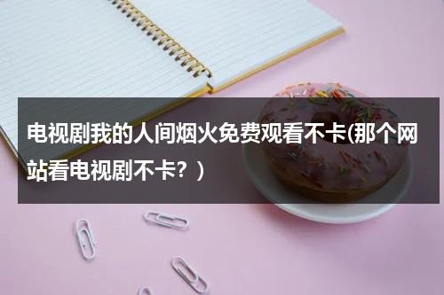 电视剧我的人间烟火免费观看不卡(那个网站看电视剧不卡？)（我的人间烟火什么意思）-第1张图片-九妖电影