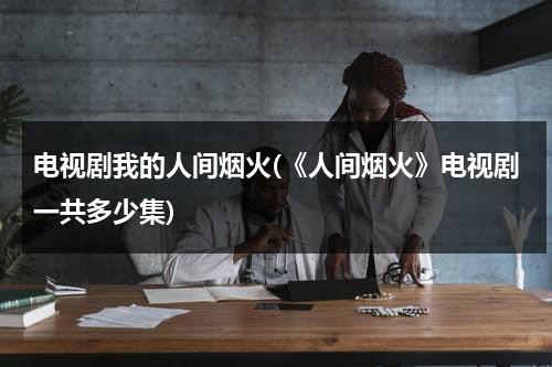 电视剧我的人间烟火(《人间烟火》电视剧一共多少集)（人间烟火分集剧情介绍）-第1张图片-九妖电影