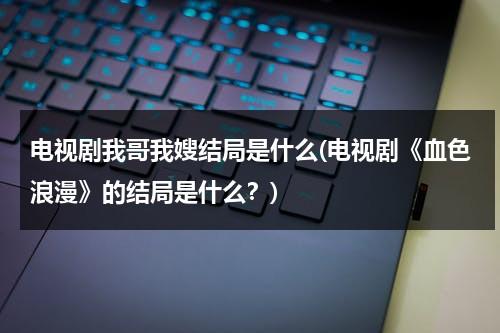 电视剧我哥我嫂结局是什么(电视剧《血色浪漫》的结局是什么？)（我哥我嫂电视剧人物介绍）-第1张图片-九妖电影