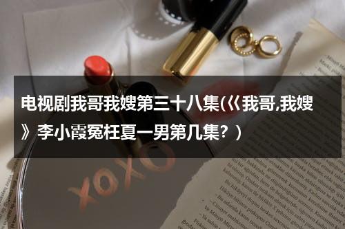 电视剧我哥我嫂第三十八集(巜我哥,我嫂》李小霞冤枉夏一男第几集？)（我哥我嫂演员表彭光亮）-第1张图片-九妖电影