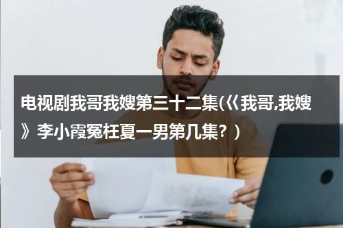 电视剧我哥我嫂第三十二集(巜我哥,我嫂》李小霞冤枉夏一男第几集？)（我哥我嫂电视剧小演员是谁）-第1张图片-九妖电影