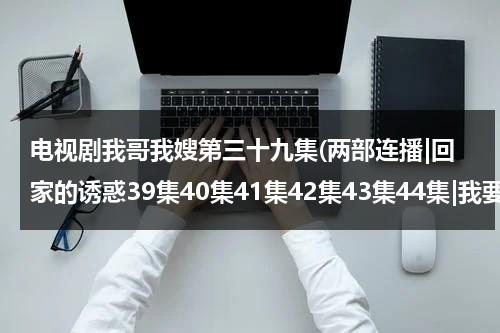 电视剧我哥我嫂第三十九集(两部连播|回家的诱惑39集40集41集42集43集44集|我要高清版本的)（电视剧我哥我嫂第二十九集）-第1张图片-九妖电影