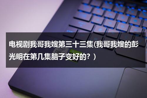 电视剧我哥我嫂第三十三集(我哥我嫂的彭光明在第几集脑子变好的？)（我哥我嫂彭光亮哪几找到的）-第1张图片-九妖电影