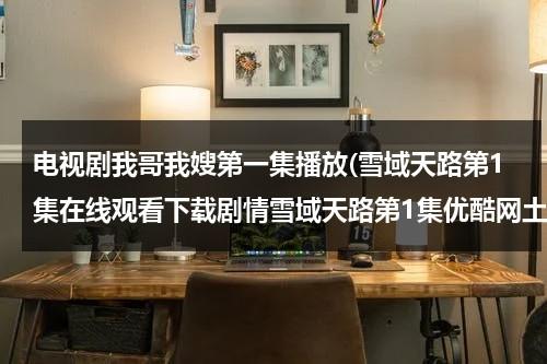电视剧我哥我嫂第一集播放(雪域天路第1集在线观看下载剧情雪域天路第1集优酷网土豆网在线播放)（电视剧我哥我嫂第一集剧情介绍）-第1张图片-九妖电影