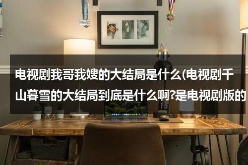 电视剧我哥我嫂的大结局是什么(电视剧千山暮雪的大结局到底是什么啊?是电视剧版的，不是小说！！)（我哥我嫂电视剧原名叫啥）-第1张图片-九妖电影