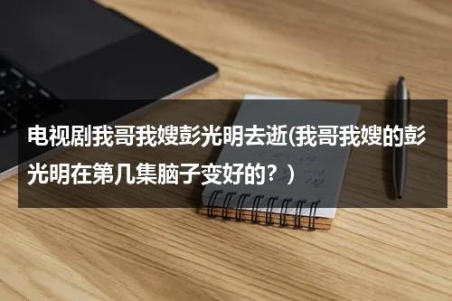 电视剧我哥我嫂彭光明去逝(我哥我嫂的彭光明在第几集脑子变好的？)（我哥我嫂彭光明哪集恢复健康了）-第1张图片-九妖电影