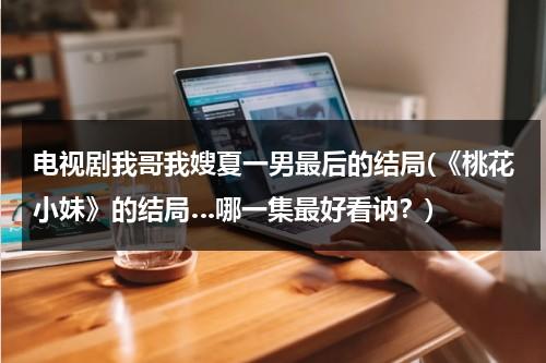 电视剧我哥我嫂夏一男最后的结局(《桃花小妹》的结局…哪一集最好看讷？)（我哥我嫂夏一男大结局57集）-第1张图片-九妖电影