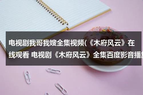 电视剧我哥我嫂全集视频(《木府风云》在线观看 电视剧《木府风云》全集百度影音播放)（电视剧我哥我嫂42集播放）-第1张图片-九妖电影