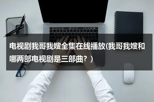 电视剧我哥我嫂全集在线播放(我哥我嫂和哪两部电视剧是三部曲？)（我哥我嫂电视剧50集剧情介绍大结局）-第1张图片-九妖电影