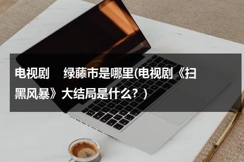 电视剧    绿藤市是哪里(电视剧《扫黑风暴》大结局是什么？)（扫黑风暴的绿藤市原型是）-第1张图片-九妖电影