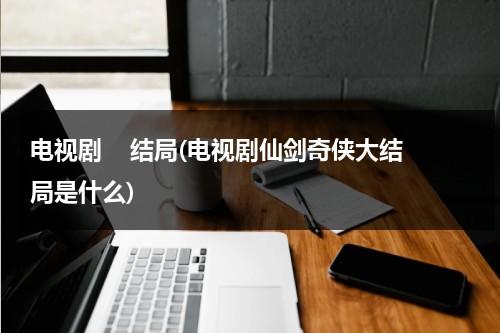 电视剧    结局(电视剧仙剑奇侠大结局是什么)（仙剑奇侠传的剧情简介）-第1张图片-九妖电影