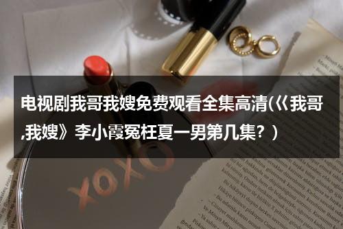电视剧我哥我嫂免费观看全集高清(巜我哥,我嫂》李小霞冤枉夏一男第几集？)（我哥我嫂电视剧全集剧情分集介绍）-第1张图片-九妖电影