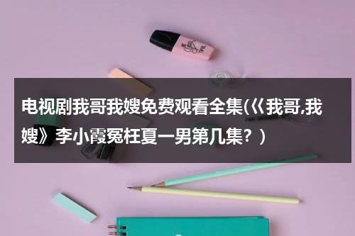 电视剧我哥我嫂免费观看全集(巜我哥,我嫂》李小霞冤枉夏一男第几集？)（我哥我嫂电视剧小演员）-第1张图片-九妖电影