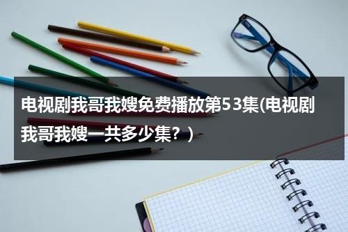 电视剧我哥我嫂免费播放第53集(电视剧我哥我嫂一共多少集？)（电视剧我哥我嫂免费播放五十集）-第1张图片-九妖电影