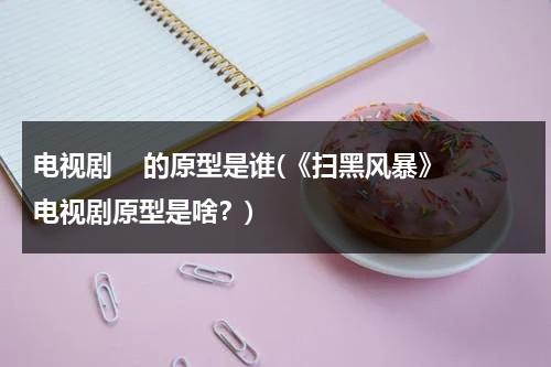 电视剧    的原型是谁(《扫黑风暴》电视剧原型是啥？)（扫黑风暴电视剧真实事件原型）-第1张图片-九妖电影