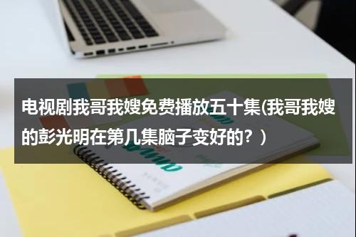 电视剧我哥我嫂免费播放五十集(我哥我嫂的彭光明在第几集脑子变好的？)（我哥我嫂彭光明结局）-第1张图片-九妖电影