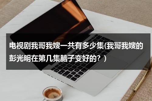 电视剧我哥我嫂一共有多少集(我哥我嫂的彭光明在第几集脑子变好的？)（电视剧我哥我嫂彭光亮第几集头脑清醒）-第1张图片-九妖电影
