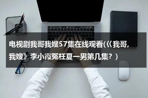 电视剧我哥我嫂57集在线观看(巜我哥,我嫂》李小霞冤枉夏一男第几集？)（我哥我嫂电视剧原名）-第1张图片-九妖电影