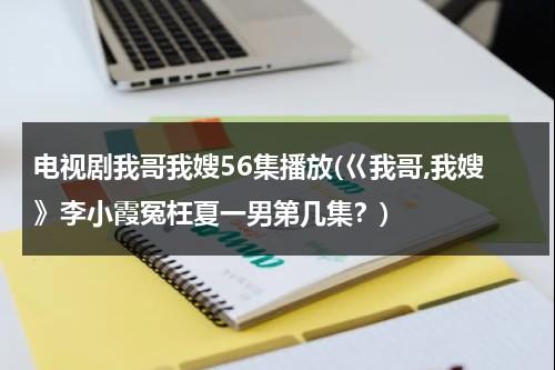 电视剧我哥我嫂56集播放(巜我哥,我嫂》李小霞冤枉夏一男第几集？)（我哥我嫂全集电视剧全集剧情）-第1张图片-九妖电影
