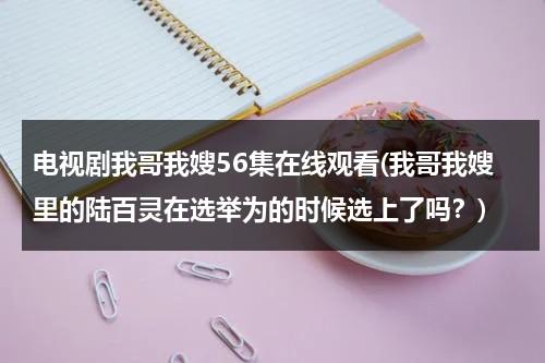 电视剧我哥我嫂56集在线观看(我哥我嫂里的陆百灵在选举为的时候选上了吗？)（影视剧我哥我嫂57集）-第1张图片-九妖电影