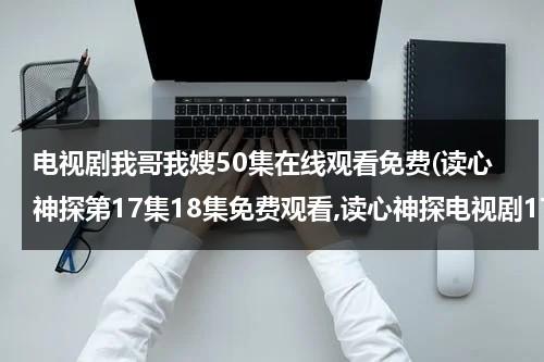 电视剧我哥我嫂50集在线观看免费(读心神探第17集18集免费观看,读心神探电视剧17集18集19集20集在线观看地址 读心神探国语版全集免费观看地址)（电视剧我哥我嫂57集在线观看第一集播放）-第1张图片-九妖电影