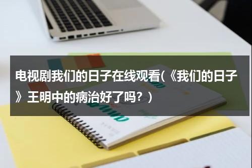 电视剧我们的日子在线观看(《我们的日子》王明中的病治好了吗？)（我们的明天百度百科女主）-第1张图片-九妖电影