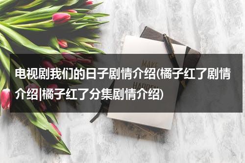 电视剧我们的日子剧情介绍(橘子红了剧情介绍|橘子红了分集剧情介绍)（我们的日子内容）-第1张图片-九妖电影