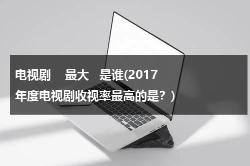 电视剧    最大   是谁(2017年度电视剧收视率最高的是？)（电视剧收视前十）-第1张图片-九妖电影