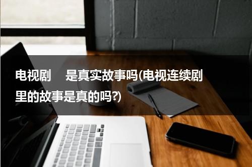 电视剧    是真实故事吗(电视连续剧里的故事是真的吗?)（电视剧的剧情都是假的吗）-第1张图片-九妖电影